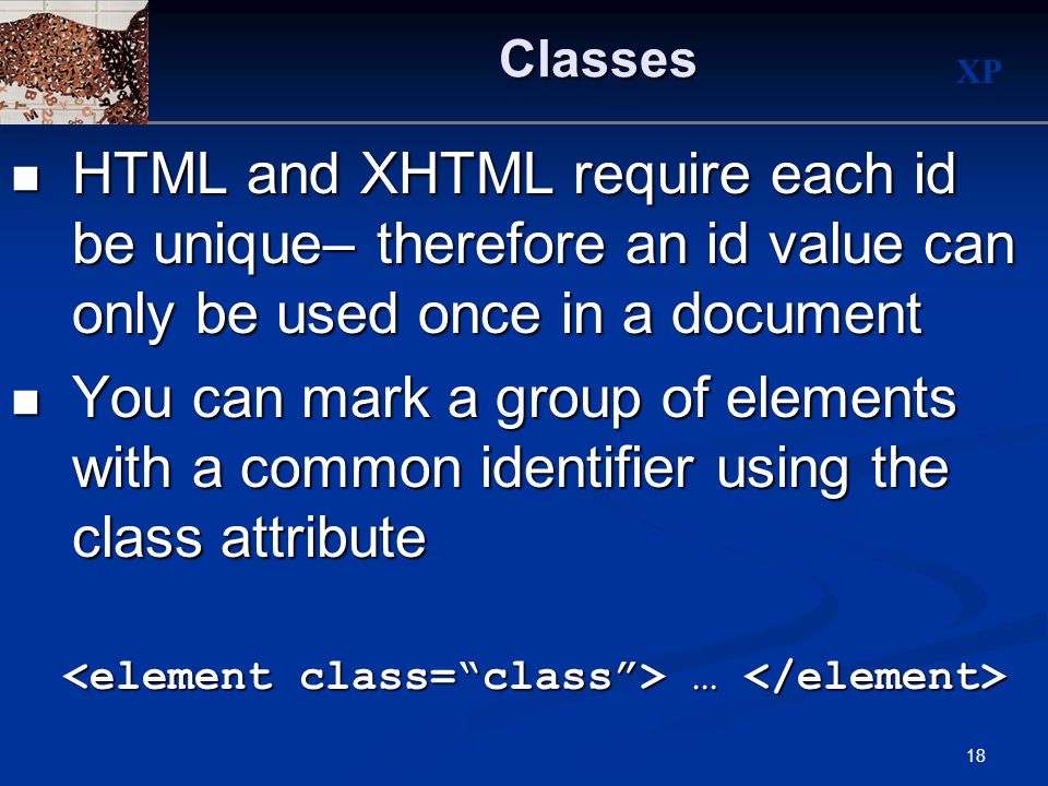 XP 18Classes HTML and XHTML require each id be unique– therefore an id value can only be used once in a document HTML and XHTML require each id be unique– therefore an id value can only be used once in a document You can mark a group of elements with a common identifier using the class attribute You can mark a group of elements with a common identifier using the class attribute … …