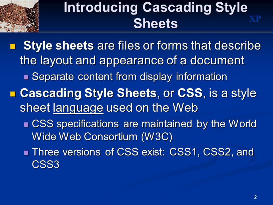 XP 2 Introducing Cascading Style Sheets Style sheets are files or forms that describe the layout and appearance of a document Style sheets are files or forms that describe the layout and appearance of a document Separate content from display information Separate content from display information Cascading Style Sheets, or CSS, is a style sheet language used on the Web Cascading Style Sheets, or CSS, is a style sheet language used on the Web CSS specifications are maintained by the World Wide Web Consortium (W3C) CSS specifications are maintained by the World Wide Web Consortium (W3C) Three versions of CSS exist: CSS1, CSS2, and CSS3 Three versions of CSS exist: CSS1, CSS2, and CSS3