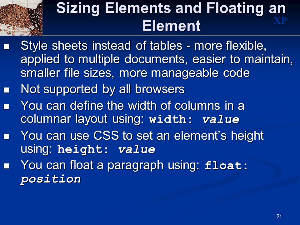 XP 21 Sizing Elements and Floating an Element Style sheets instead of tables - more flexible, applied to multiple documents, easier to maintain, smaller file sizes, more manageable code Style sheets instead of tables - more flexible, applied to multiple documents, easier to maintain, smaller file sizes, more manageable code Not supported by all browsers Not supported by all browsers You can define the width of columns in a columnar layout using: width: value You can define the width of columns in a columnar layout using: width: value You can use CSS to set an element’s height using: height: value You can use CSS to set an element’s height using: height: value You can float a paragraph using: float: position You can float a paragraph using: float: position