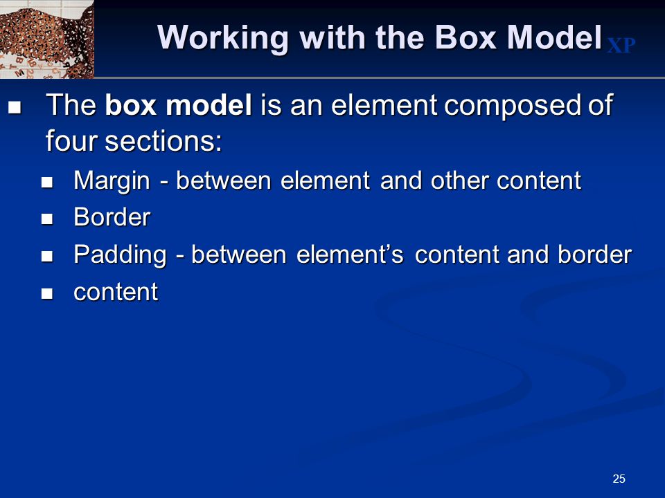 XP 25 Working with the Box Model The box model is an element composed of four sections: The box model is an element composed of four sections: Margin - between element and other content Margin - between element and other content Border Border Padding - between element’s content and border Padding - between element’s content and border content content