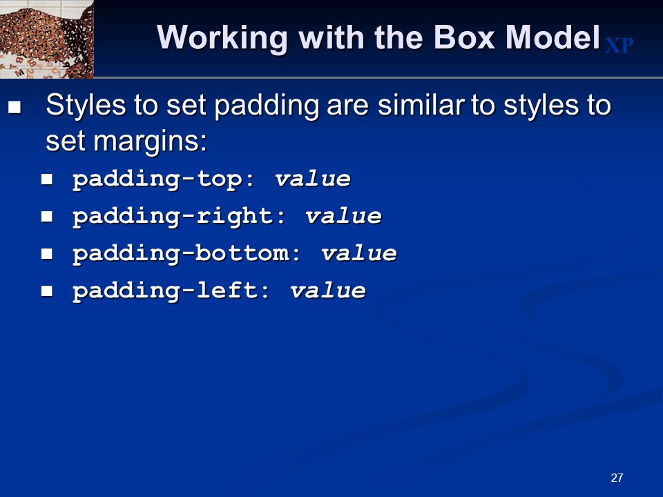 XP 27 Working with the Box Model Styles to set padding are similar to styles to set margins: Styles to set padding are similar to styles to set margins: padding-top: value padding-top: value padding-right: value padding-right: value padding-bottom: value padding-bottom: value padding-left: value padding-left: value