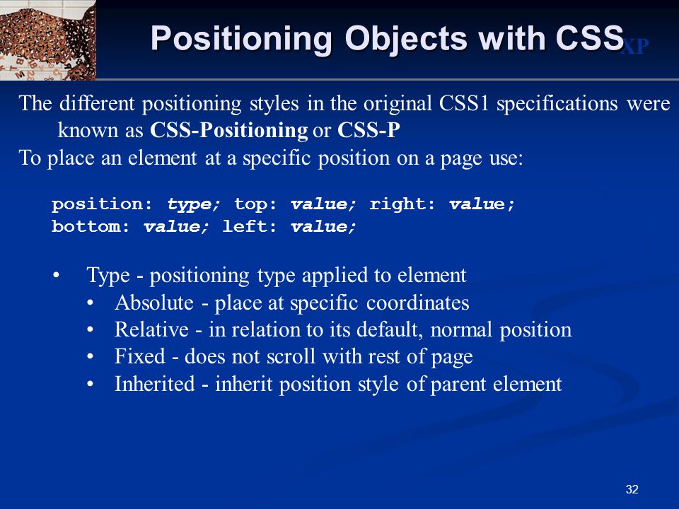 XP 32 Positioning Objects with CSS The different positioning styles in the original CSS1 specifications were known as CSS-Positioning or CSS-P To place an element at a specific position on a page use: position: type; top: value; right: value; bottom: value; left: value; Type - positioning type applied to element Absolute - place at specific coordinates Relative - in relation to its default, normal position Fixed - does not scroll with rest of page Inherited - inherit position style of parent element