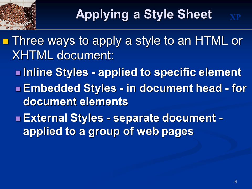 XP 4 Applying a Style Sheet Three ways to apply a style to an HTML or XHTML document: Three ways to apply a style to an HTML or XHTML document: Inline Styles - applied to specific element Inline Styles - applied to specific element Embedded Styles - in document head - for document elements Embedded Styles - in document head - for document elements External Styles - separate document - applied to a group of web pages External Styles - separate document - applied to a group of web pages