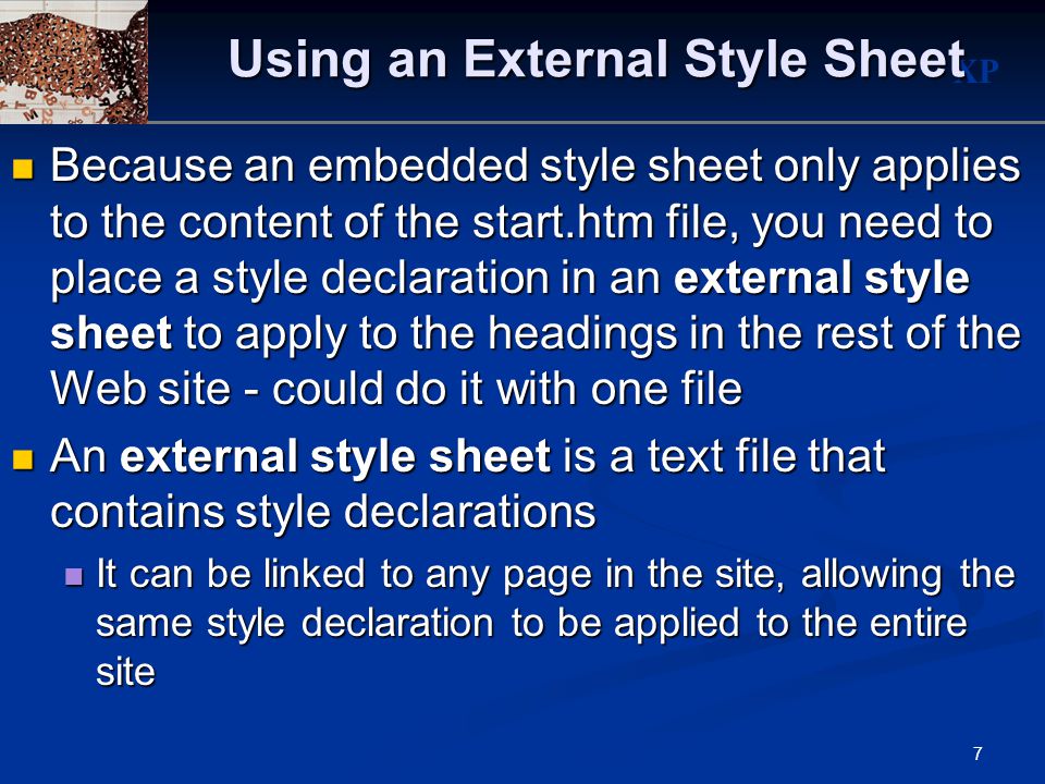 XP 7 Using an External Style Sheet Because an embedded style sheet only applies to the content of the start.htm file, you need to place a style declaration in an external style sheet to apply to the headings in the rest of the Web site - could do it with one file Because an embedded style sheet only applies to the content of the start.htm file, you need to place a style declaration in an external style sheet to apply to the headings in the rest of the Web site - could do it with one file An external style sheet is a text file that contains style declarations An external style sheet is a text file that contains style declarations It can be linked to any page in the site, allowing the same style declaration to be applied to the entire site It can be linked to any page in the site, allowing the same style declaration to be applied to the entire site