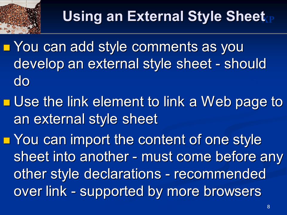 XP 8 Using an External Style Sheet You can add style comments as you develop an external style sheet - should do You can add style comments as you develop an external style sheet - should do Use the link element to link a Web page to an external style sheet Use the link element to link a Web page to an external style sheet You can import the content of one style sheet into another - must come before any other style declarations - recommended over link - supported by more browsers You can import the content of one style sheet into another - must come before any other style declarations - recommended over link - supported by more browsers