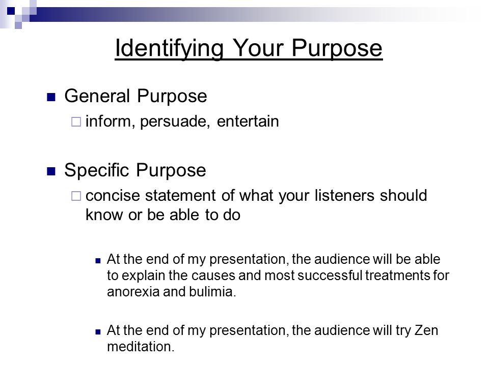 Identifying Your Purpose General Purpose  inform, persuade, entertain Specific Purpose  concise statement of what your listeners should know or be able to do At the end of my presentation, the audience will be able to explain the causes and most successful treatments for anorexia and bulimia.