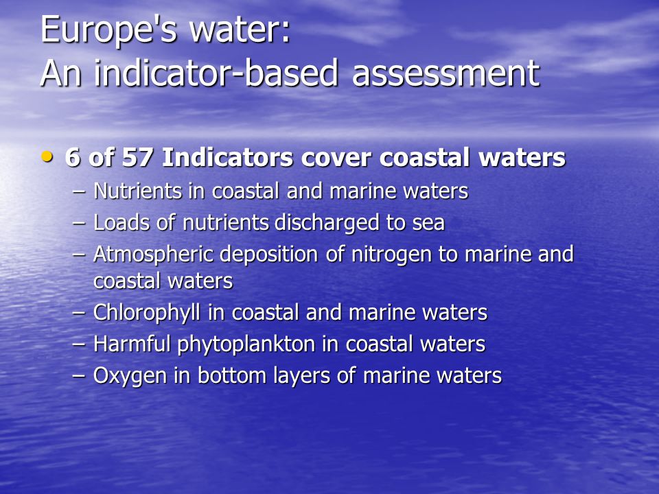 Europe s water: An indicator-based assessment 6 of 57 Indicators cover coastal waters 6 of 57 Indicators cover coastal waters –Nutrients in coastal and marine waters –Loads of nutrients discharged to sea –Atmospheric deposition of nitrogen to marine and coastal waters –Chlorophyll in coastal and marine waters –Harmful phytoplankton in coastal waters –Oxygen in bottom layers of marine waters