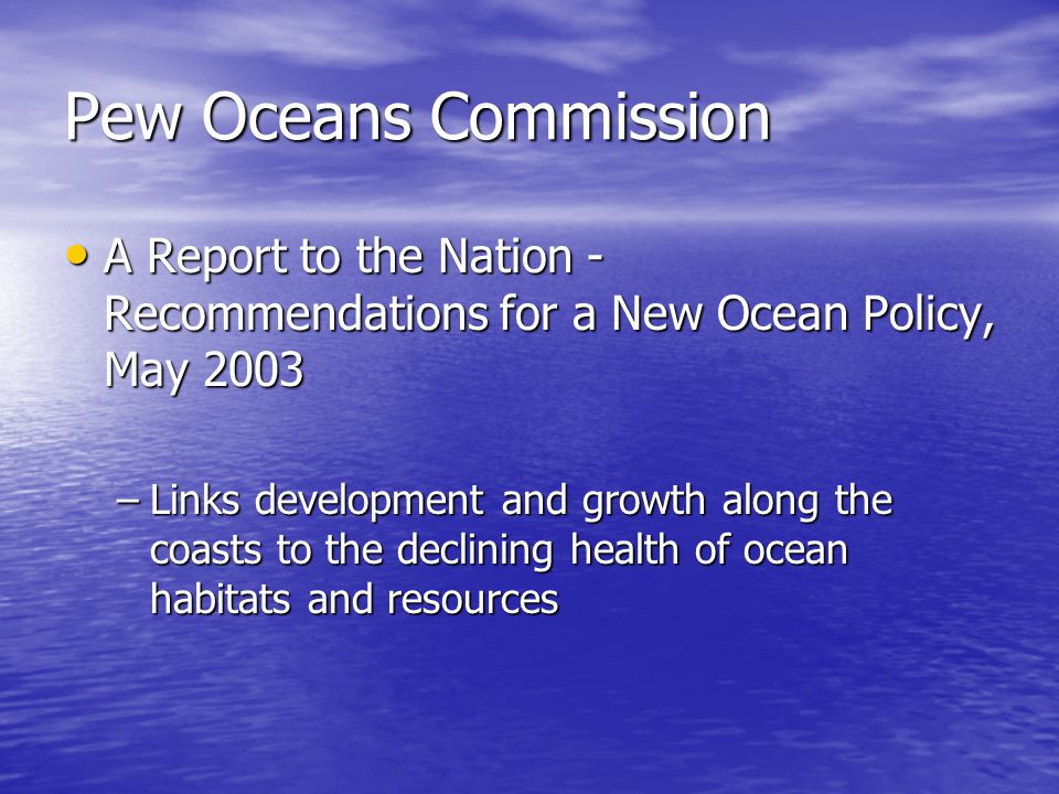Pew Oceans Commission A Report to the Nation - Recommendations for a New Ocean Policy, May 2003 A Report to the Nation - Recommendations for a New Ocean Policy, May 2003 –Links development and growth along the coasts to the declining health of ocean habitats and resources