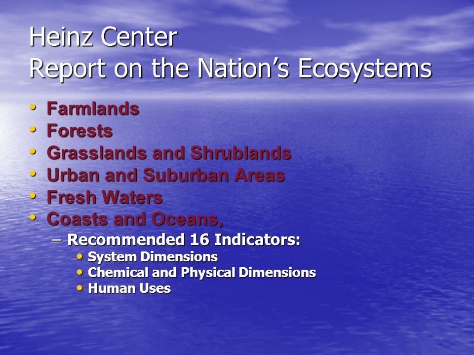 Heinz Center Report on the Nation’s Ecosystems Farmlands Farmlands Forests Forests Grasslands and Shrublands Grasslands and Shrublands Urban and Suburban Areas Urban and Suburban Areas Fresh Waters Fresh Waters Coasts and Oceans, Coasts and Oceans, –Recommended 16 Indicators: System Dimensions System Dimensions Chemical and Physical Dimensions Chemical and Physical Dimensions Human Uses Human Uses