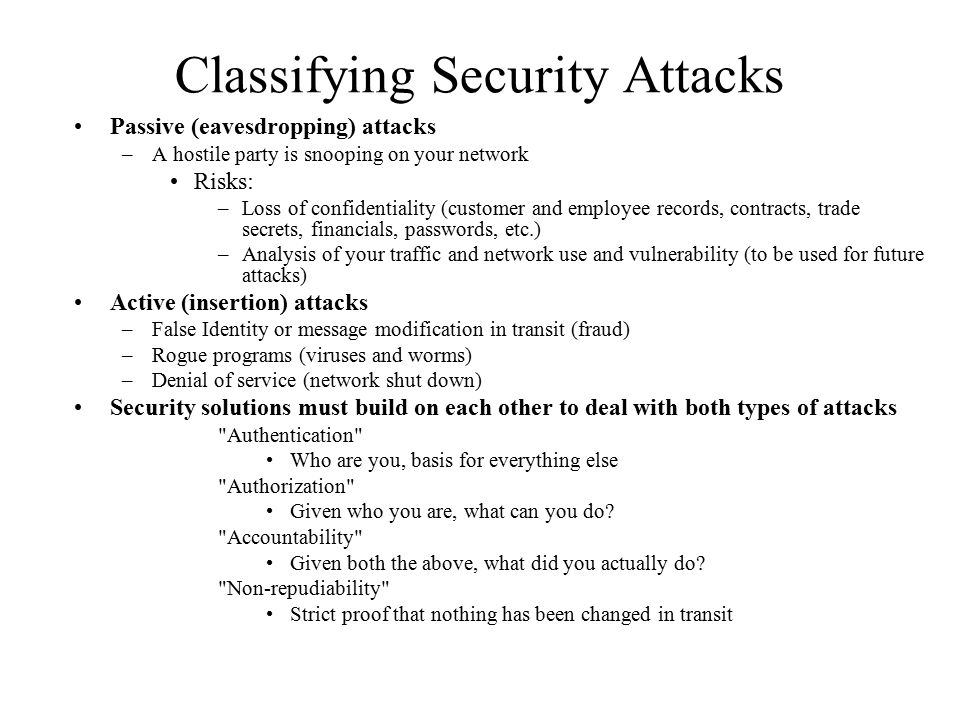 Classifying Security Attacks Passive (eavesdropping) attacks –A hostile party is snooping on your network Risks: –Loss of confidentiality (customer and employee records, contracts, trade secrets, financials, passwords, etc.) –Analysis of your traffic and network use and vulnerability (to be used for future attacks) Active (insertion) attacks –False Identity or message modification in transit (fraud) –Rogue programs (viruses and worms) –Denial of service (network shut down) Security solutions must build on each other to deal with both types of attacks Authentication Who are you, basis for everything else Authorization Given who you are, what can you do.