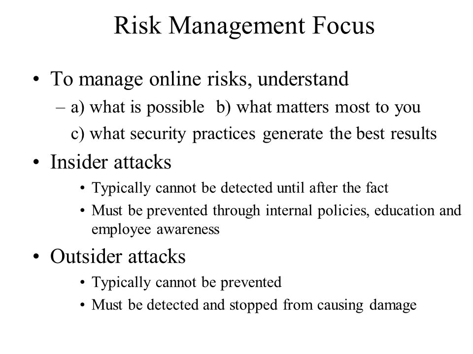 Risk Management Focus To manage online risks, understand –a) what is possible b) what matters most to you c) what security practices generate the best results Insider attacks Typically cannot be detected until after the fact Must be prevented through internal policies, education and employee awareness Outsider attacks Typically cannot be prevented Must be detected and stopped from causing damage