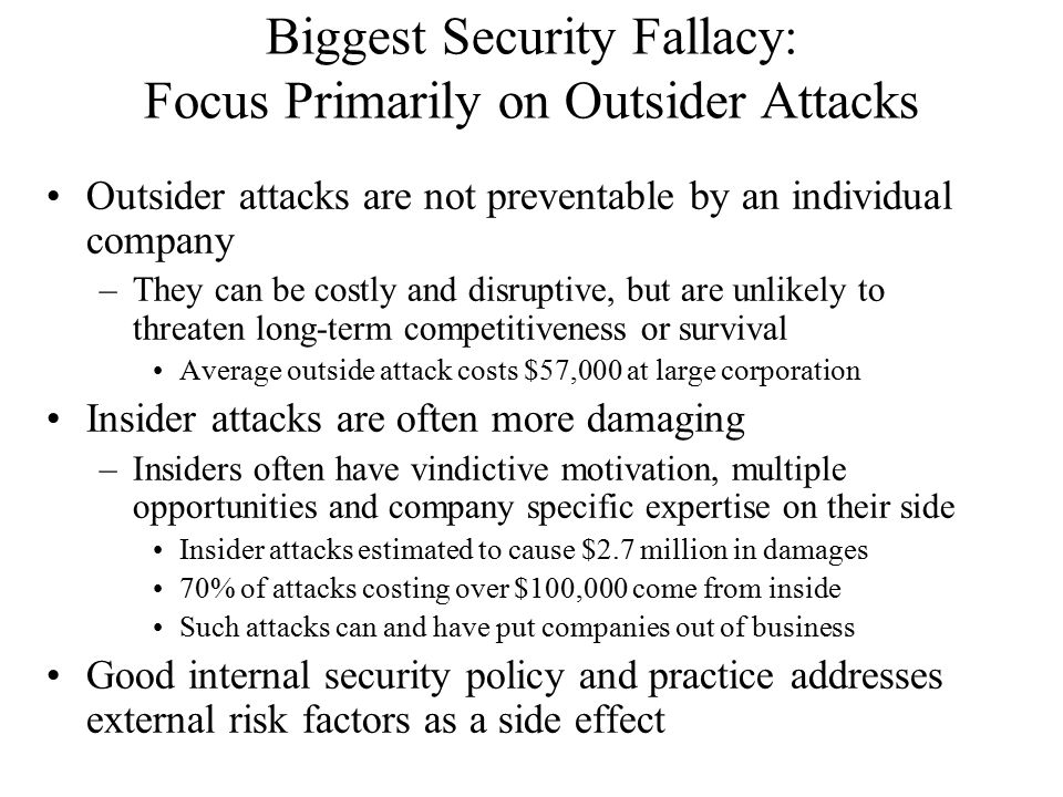 Biggest Security Fallacy: Focus Primarily on Outsider Attacks Outsider attacks are not preventable by an individual company –They can be costly and disruptive, but are unlikely to threaten long-term competitiveness or survival Average outside attack costs $57,000 at large corporation Insider attacks are often more damaging –Insiders often have vindictive motivation, multiple opportunities and company specific expertise on their side Insider attacks estimated to cause $2.7 million in damages 70% of attacks costing over $100,000 come from inside Such attacks can and have put companies out of business Good internal security policy and practice addresses external risk factors as a side effect