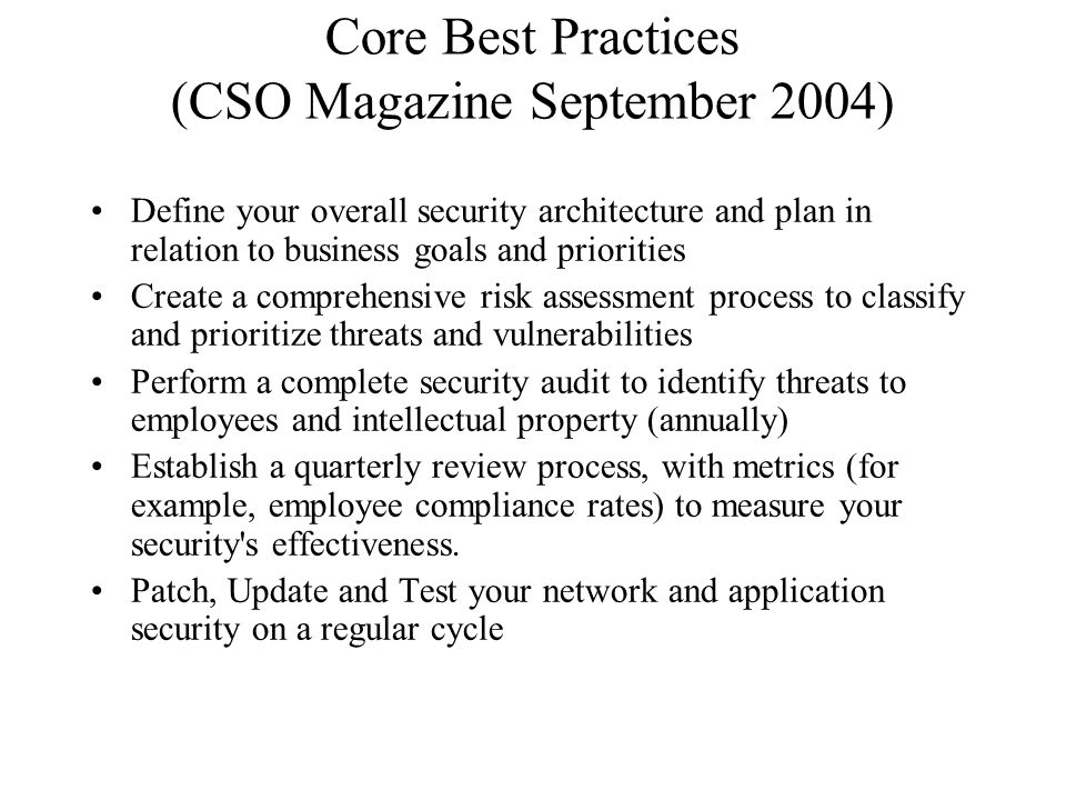 Core Best Practices (CSO Magazine September 2004) Define your overall security architecture and plan in relation to business goals and priorities Create a comprehensive risk assessment process to classify and prioritize threats and vulnerabilities Perform a complete security audit to identify threats to employees and intellectual property (annually) Establish a quarterly review process, with metrics (for example, employee compliance rates) to measure your security s effectiveness.