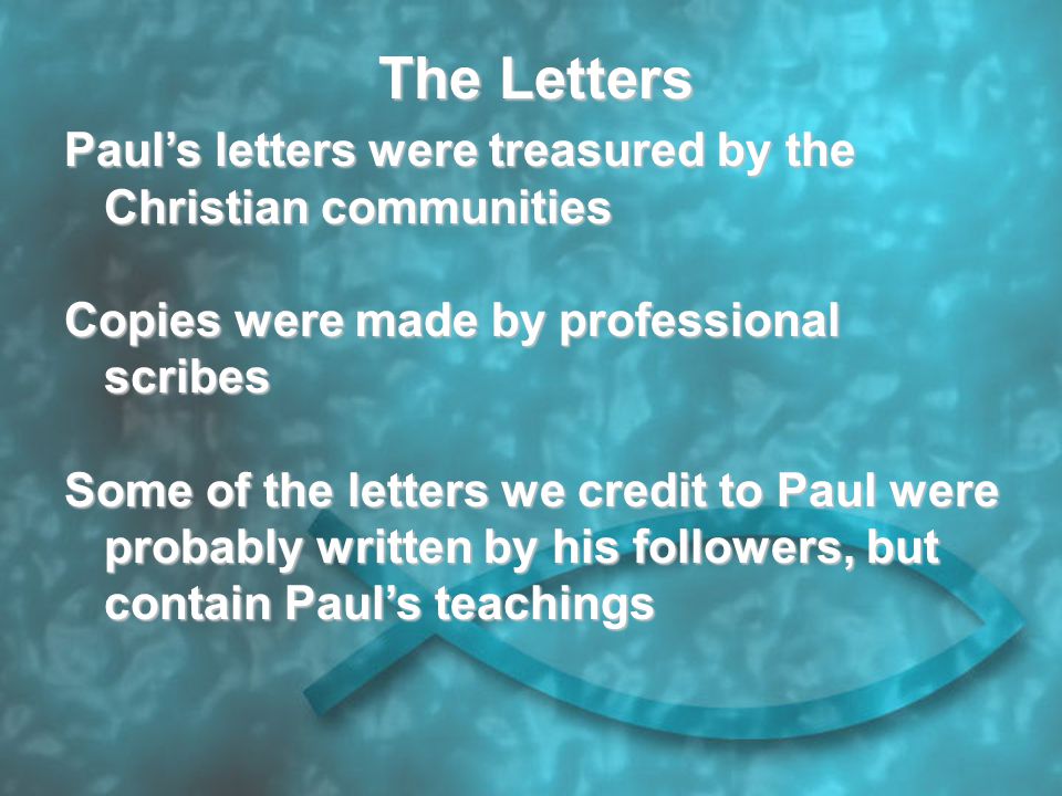 The Letters Paul’s letters were treasured by the Christian communities Copies were made by professional scribes Some of the letters we credit to Paul were probably written by his followers, but contain Paul’s teachings