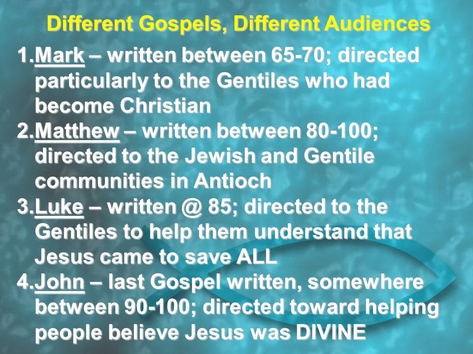 Different Gospels, Different Audiences 1.Mark – written between 65-70; directed particularly to the Gentiles who had become Christian 2.Matthew – written between ; directed to the Jewish and Gentile communities in Antioch 3.Luke – 85; directed to the Gentiles to help them understand that Jesus came to save ALL 4.John – last Gospel written, somewhere between ; directed toward helping people believe Jesus was DIVINE