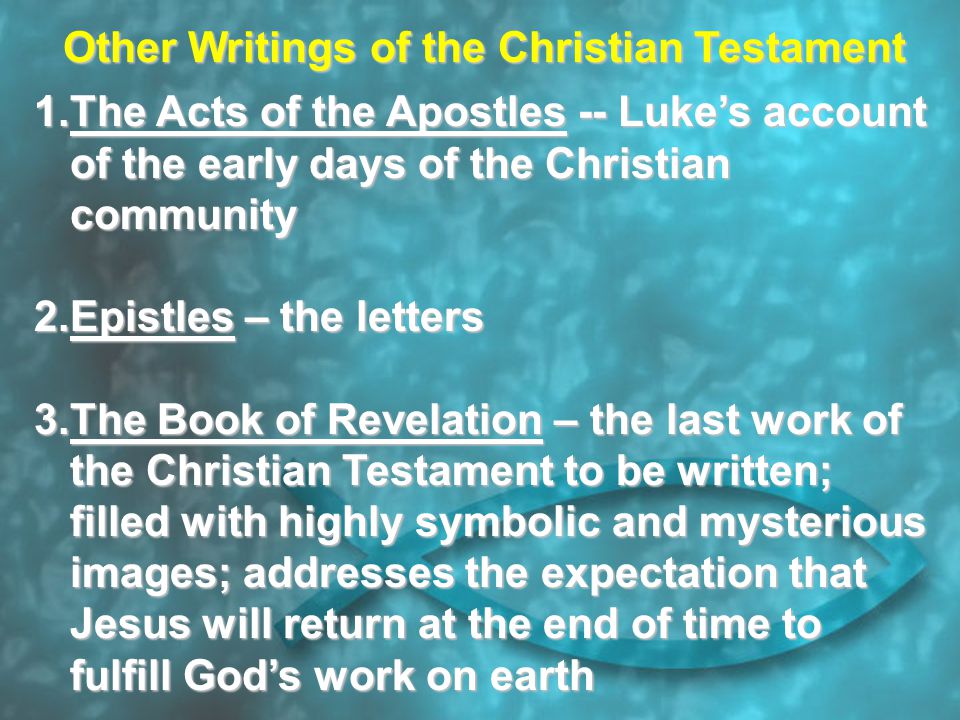 Other Writings of the Christian Testament 1.The Acts of the Apostles -- Luke’s account of the early days of the Christian community 2.Epistles – the letters 3.The Book of Revelation – the last work of the Christian Testament to be written; filled with highly symbolic and mysterious images; addresses the expectation that Jesus will return at the end of time to fulfill God’s work on earth