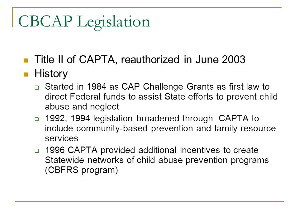 CBCAP Legislation Title II of CAPTA, reauthorized in June 2003 History  Started in 1984 as CAP Challenge Grants as first law to direct Federal funds to assist State efforts to prevent child abuse and neglect  1992, 1994 legislation broadened through CAPTA to include community-based prevention and family resource services  1996 CAPTA provided additional incentives to create Statewide networks of child abuse prevention programs (CBFRS program)