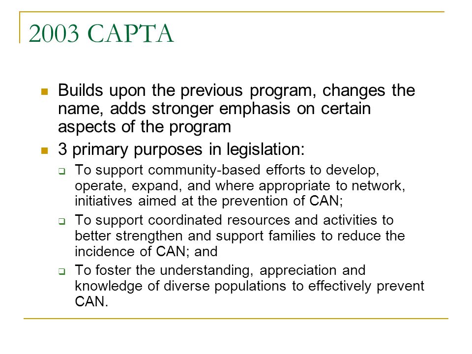 2003 CAPTA Builds upon the previous program, changes the name, adds stronger emphasis on certain aspects of the program 3 primary purposes in legislation:  To support community-based efforts to develop, operate, expand, and where appropriate to network, initiatives aimed at the prevention of CAN;  To support coordinated resources and activities to better strengthen and support families to reduce the incidence of CAN; and  To foster the understanding, appreciation and knowledge of diverse populations to effectively prevent CAN.