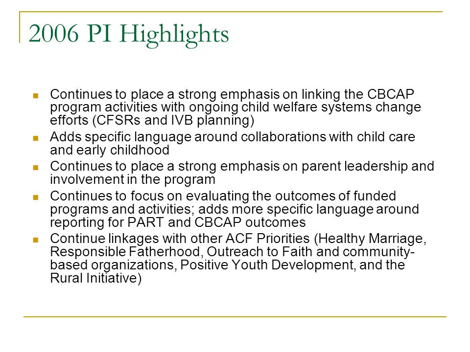 2006 PI Highlights Continues to place a strong emphasis on linking the CBCAP program activities with ongoing child welfare systems change efforts (CFSRs and IVB planning) Adds specific language around collaborations with child care and early childhood Continues to place a strong emphasis on parent leadership and involvement in the program Continues to focus on evaluating the outcomes of funded programs and activities; adds more specific language around reporting for PART and CBCAP outcomes Continue linkages with other ACF Priorities (Healthy Marriage, Responsible Fatherhood, Outreach to Faith and community- based organizations, Positive Youth Development, and the Rural Initiative)