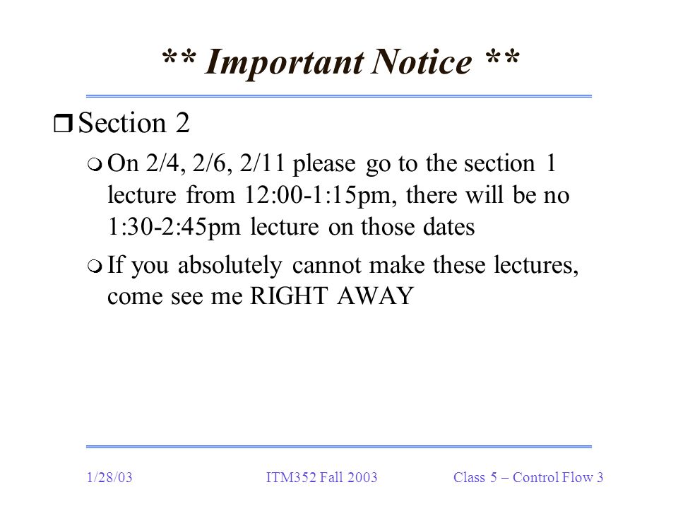1/28/03ITM352 Fall 2003 Class 5 – Control Flow 3 ** Important Notice ** r Section 2 m On 2/4, 2/6, 2/11 please go to the section 1 lecture from 12:00-1:15pm, there will be no 1:30-2:45pm lecture on those dates m If you absolutely cannot make these lectures, come see me RIGHT AWAY
