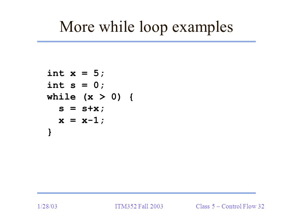 1/28/03ITM352 Fall 2003 Class 5 – Control Flow 32 More while loop examples int x = 5; int s = 0; while (x > 0) { s = s+x; x = x-1; }