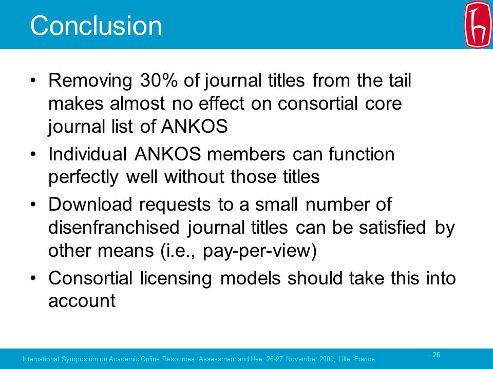 - 26 Conclusion Removing 30% of journal titles from the tail makes almost no effect on consortial core journal list of ANKOS Individual ANKOS members can function perfectly well without those titles Download requests to a small number of disenfranchised journal titles can be satisfied by other means (i.e., pay-per-view) Consortial licensing models should take this into account International Symposium on Academic Online Resources: Assessment and Use, November 2009, Lille, France