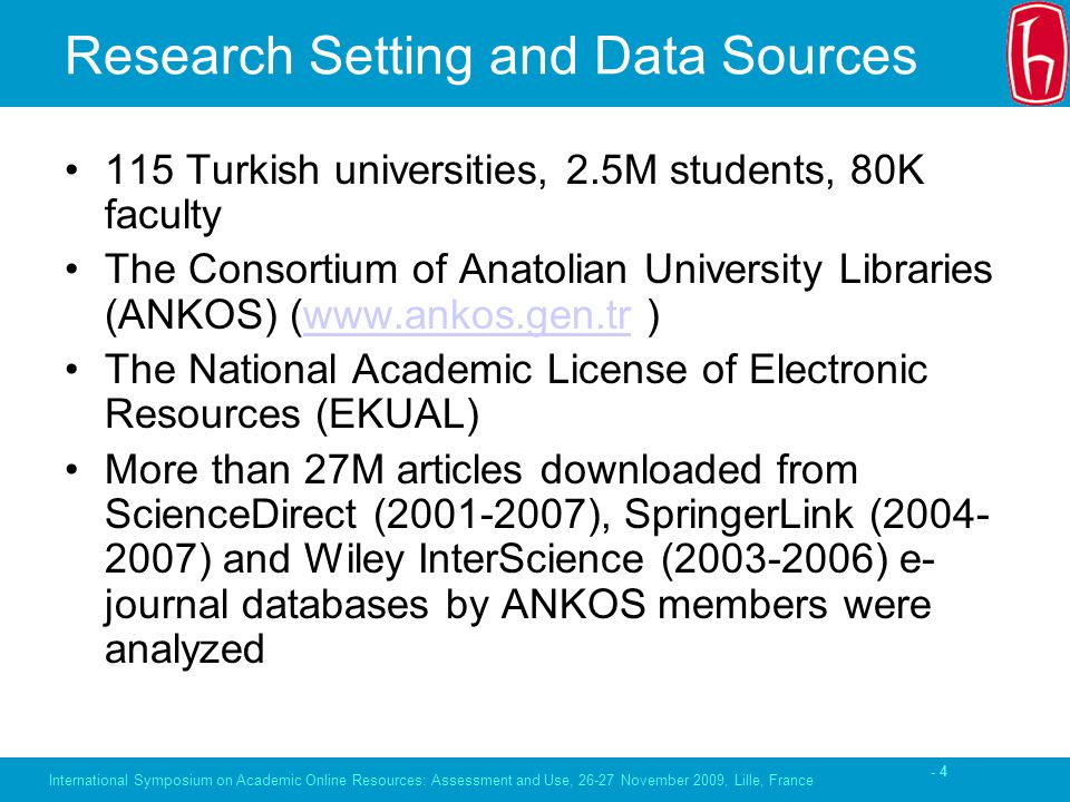 - 4 Research Setting and Data Sources 115 Turkish universities, 2.5M students, 80K faculty The Consortium of Anatolian University Libraries (ANKOS) (  )  The National Academic License of Electronic Resources (EKUAL) More than 27M articles downloaded from ScienceDirect ( ), SpringerLink ( ) and Wiley InterScience ( ) e- journal databases by ANKOS members were analyzed International Symposium on Academic Online Resources: Assessment and Use, November 2009, Lille, France