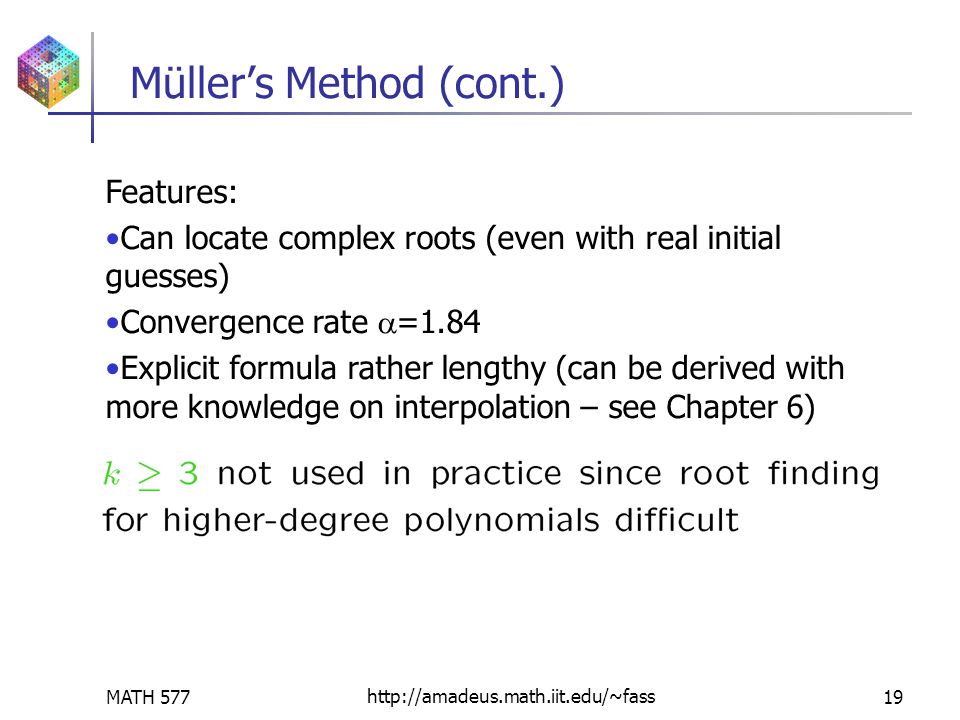 MATH 577http://amadeus.math.iit.edu/~fass19 Müller’s Method (cont.) Features: Can locate complex roots (even with real initial guesses) Convergence rate  =1.84 Explicit formula rather lengthy (can be derived with more knowledge on interpolation – see Chapter 6)