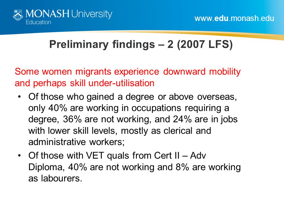 Preliminary findings – 2 (2007 LFS) Some women migrants experience downward mobility and perhaps skill under-utilisation Of those who gained a degree or above overseas, only 40% are working in occupations requiring a degree, 36% are not working, and 24% are in jobs with lower skill levels, mostly as clerical and administrative workers; Of those with VET quals from Cert II – Adv Diploma, 40% are not working and 8% are working as labourers.