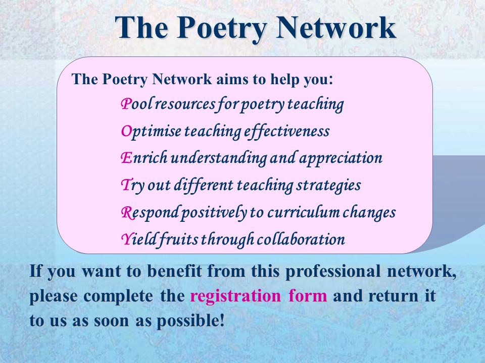 The Poetry Network aims to help you : Pool resources for poetry teaching Optimise teaching effectiveness Enrich understanding and appreciation Try out different teaching strategies Respond positively to curriculum changes Yield fruits through collaboration If you want to benefit from this professional network, please complete the registration form and return it to us as soon as possible.