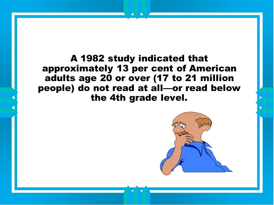 A 1982 study indicated that approximately 13 per cent of American adults age 20 or over (17 to 21 million people) do not read at all—or read below the 4th grade level.