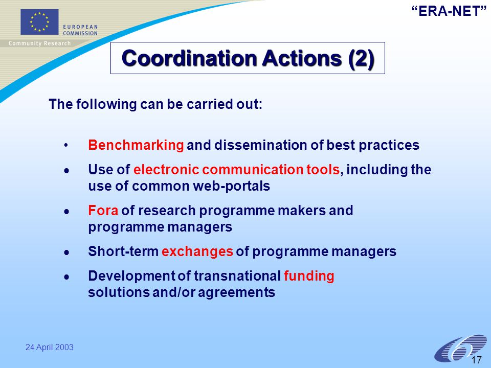 ERA-NET 24 April Benchmarking and dissemination of best practices   Use of electronic communication tools, including the use of common web-portals   Fora of research programme makers and programme managers   Short-term exchanges of programme managers   Development of transnational funding solutions and/or agreements Coordination Actions (2) The following can be carried out: