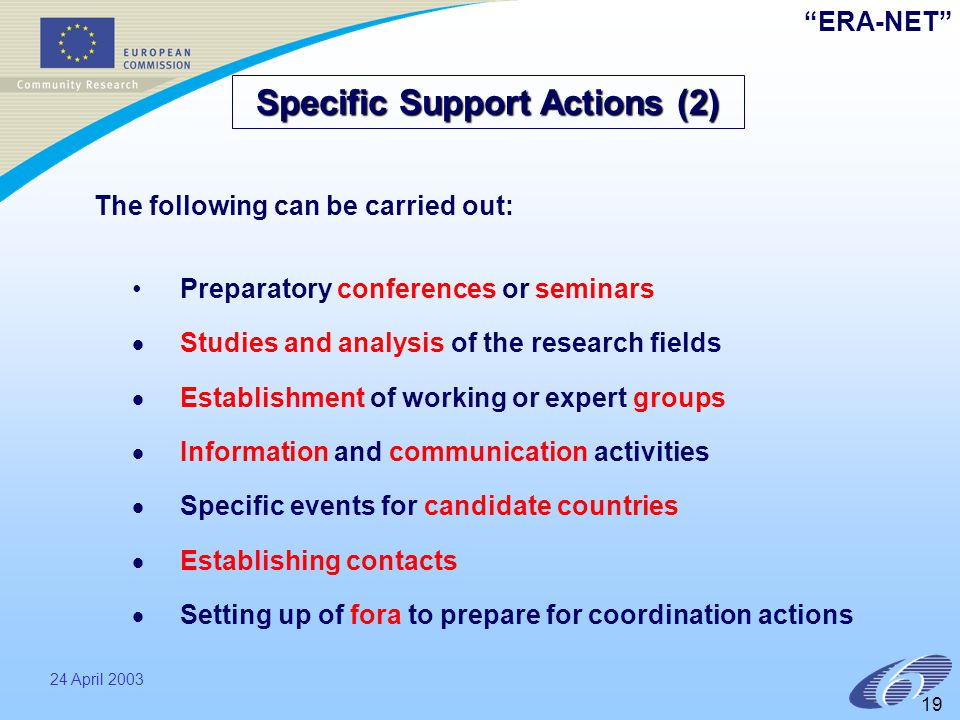 ERA-NET 24 April Preparatory conferences or seminars   Studies and analysis of the research fields   Establishment of working or expert groups   Information and communication activities   Specific events for candidate countries   Establishing contacts   Setting up of fora to prepare for coordination actions Specific Support Actions (2) The following can be carried out: