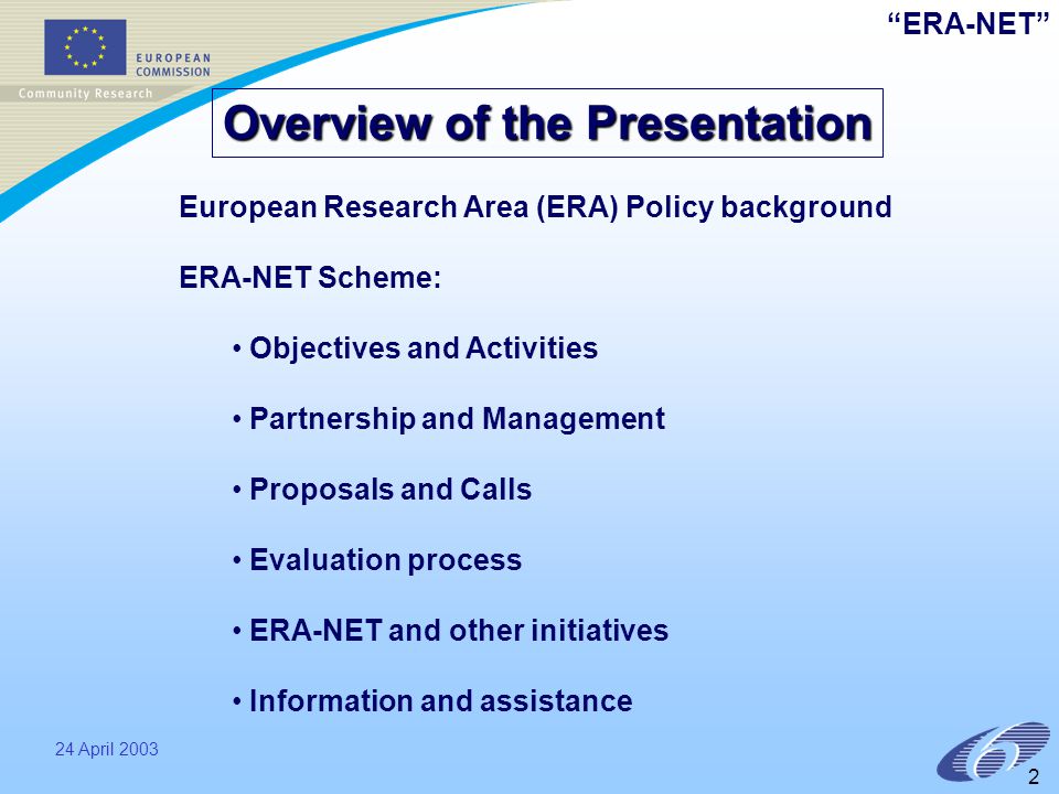 ERA-NET 24 April European Research Area (ERA) Policy background ERA-NET Scheme: Objectives and Activities Partnership and Management Proposals and Calls Evaluation process ERA-NET and other initiatives Information and assistance Overview of the Presentation