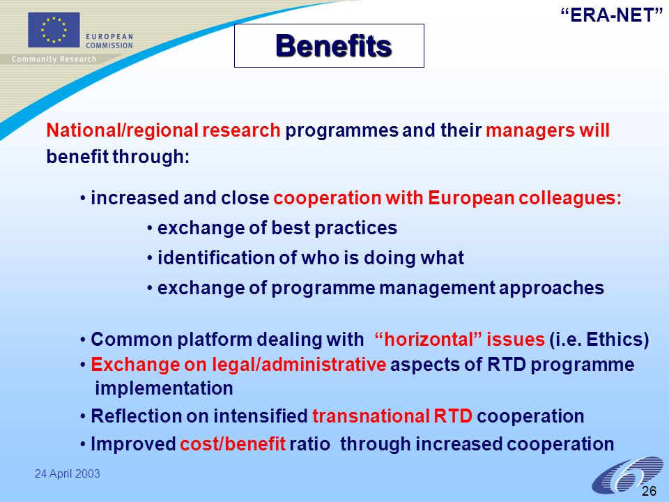 ERA-NET 24 April Benefits Benefits National/regional research programmes and their managers will benefit through: increased and close cooperation with European colleagues: exchange of best practices identification of who is doing what exchange of programme management approaches Common platform dealing with horizontal issues (i.e.