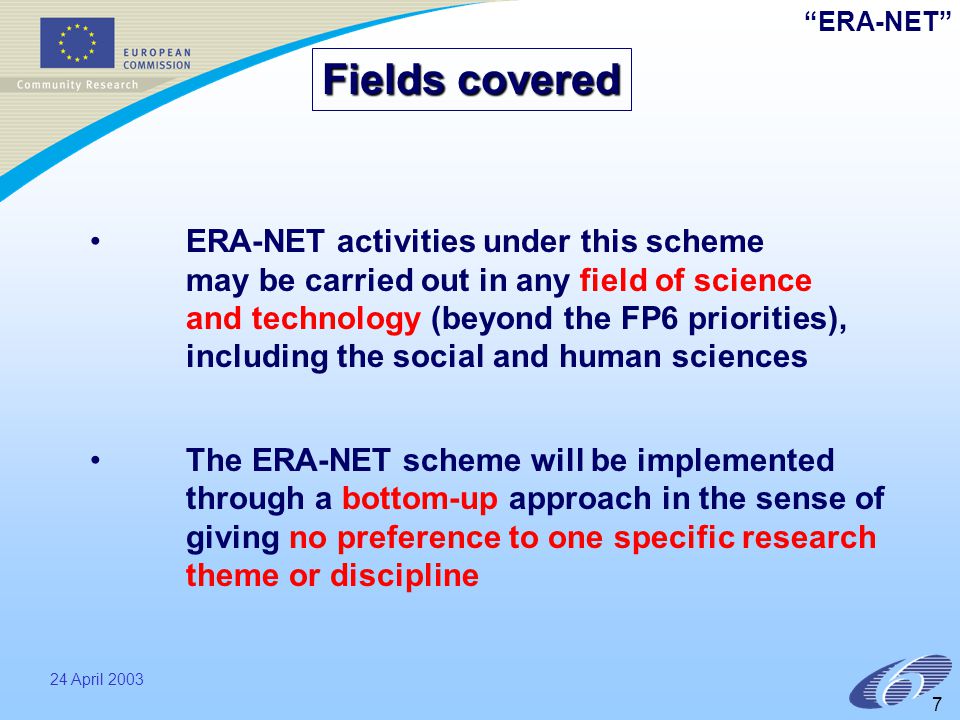 ERA-NET 24 April ERA-NET activities under this scheme may be carried out in any field of science and technology (beyond the FP6 priorities), including the social and human sciences The ERA-NET scheme will be implemented through a bottom-up approach in the sense of giving no preference to one specific research theme or discipline Fields covered