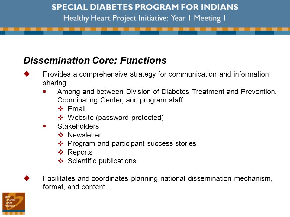 Dissemination Core: Functions  Provides a comprehensive strategy for communication and information sharing  Among and between Division of Diabetes Treatment and Prevention, Coordinating Center, and program staff    Website (password protected)  Stakeholders  Newsletter  Program and participant success stories  Reports  Scientific publications  Facilitates and coordinates planning national dissemination mechanism, format, and content
