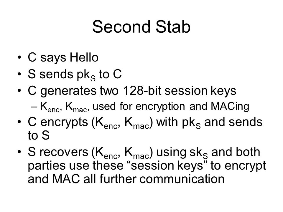 Second Stab C says Hello S sends pk S to C C generates two 128-bit session keys –K enc, K mac, used for encryption and MACing C encrypts (K enc, K mac ) with pk S and sends to S S recovers (K enc, K mac ) using sk S and both parties use these session keys to encrypt and MAC all further communication