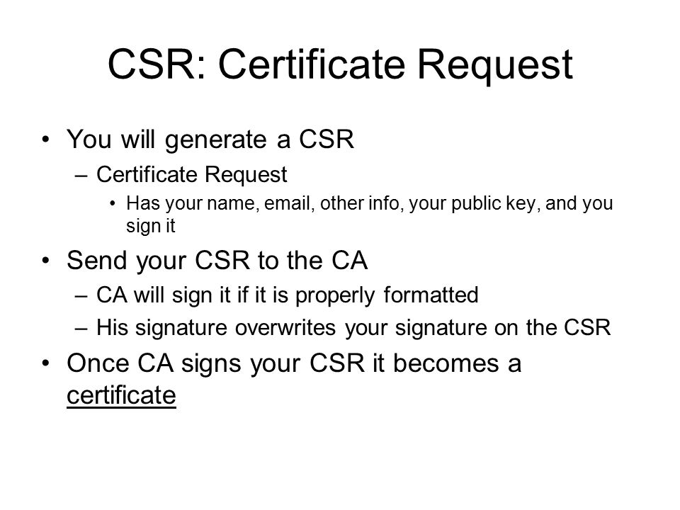 CSR: Certificate Request You will generate a CSR –Certificate Request Has your name,  , other info, your public key, and you sign it Send your CSR to the CA –CA will sign it if it is properly formatted –His signature overwrites your signature on the CSR Once CA signs your CSR it becomes a certificate
