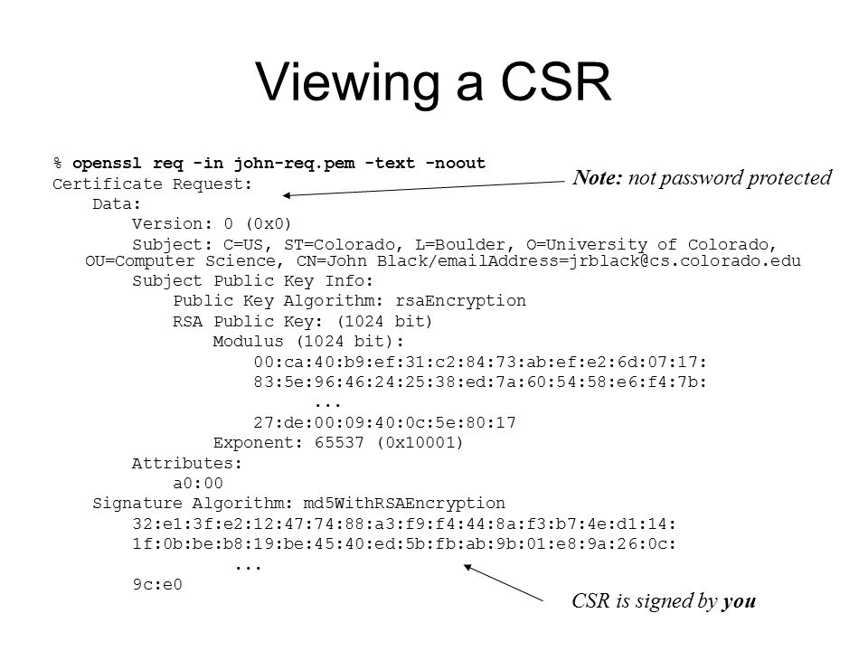 Viewing a CSR % openssl req -in john-req.pem -text -noout Certificate Request: Data: Version: 0 (0x0) Subject: C=US, ST=Colorado, L=Boulder, O=University of Colorado, OU=Computer Science, CN=John Subject Public Key Info: Public Key Algorithm: rsaEncryption RSA Public Key: (1024 bit) Modulus (1024 bit): 00:ca:40:b9:ef:31:c2:84:73:ab:ef:e2:6d:07:17: 83:5e:96:46:24:25:38:ed:7a:60:54:58:e6:f4:7b:...