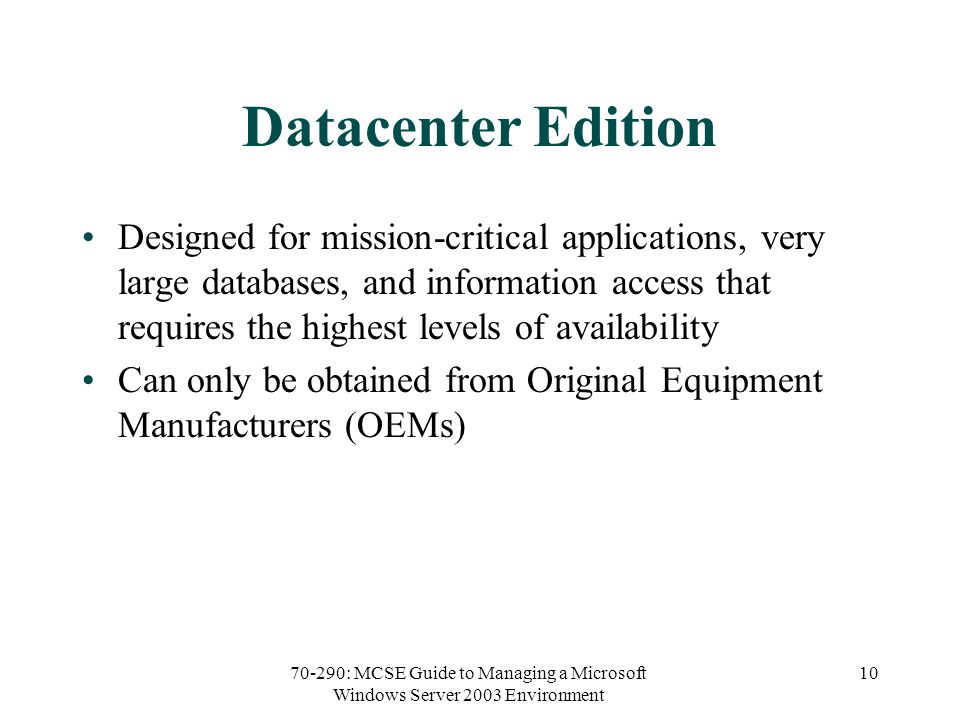 70-290: MCSE Guide to Managing a Microsoft Windows Server 2003 Environment 10 Datacenter Edition Designed for mission-critical applications, very large databases, and information access that requires the highest levels of availability Can only be obtained from Original Equipment Manufacturers (OEMs)