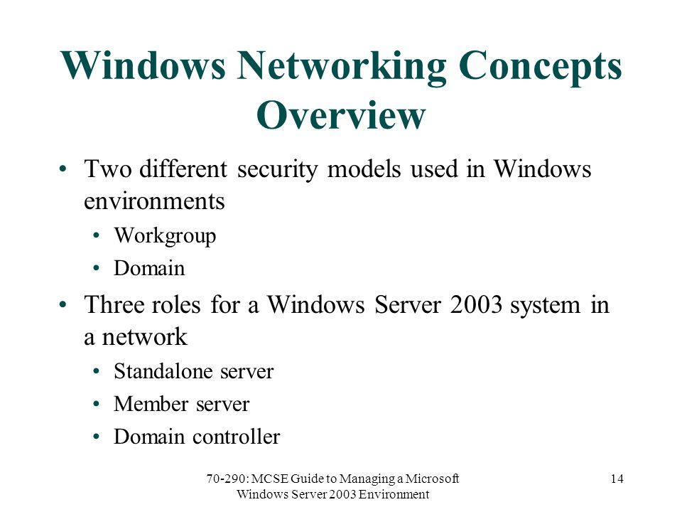 70-290: MCSE Guide to Managing a Microsoft Windows Server 2003 Environment 14 Windows Networking Concepts Overview Two different security models used in Windows environments Workgroup Domain Three roles for a Windows Server 2003 system in a network Standalone server Member server Domain controller