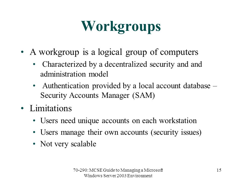70-290: MCSE Guide to Managing a Microsoft Windows Server 2003 Environment 15 Workgroups A workgroup is a logical group of computers Characterized by a decentralized security and and administration model Authentication provided by a local account database – Security Accounts Manager (SAM) Limitations Users need unique accounts on each workstation Users manage their own accounts (security issues) Not very scalable