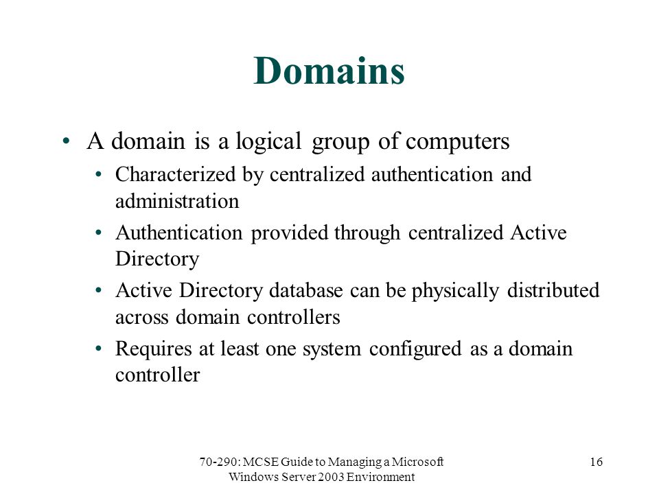 70-290: MCSE Guide to Managing a Microsoft Windows Server 2003 Environment 16 Domains A domain is a logical group of computers Characterized by centralized authentication and administration Authentication provided through centralized Active Directory Active Directory database can be physically distributed across domain controllers Requires at least one system configured as a domain controller