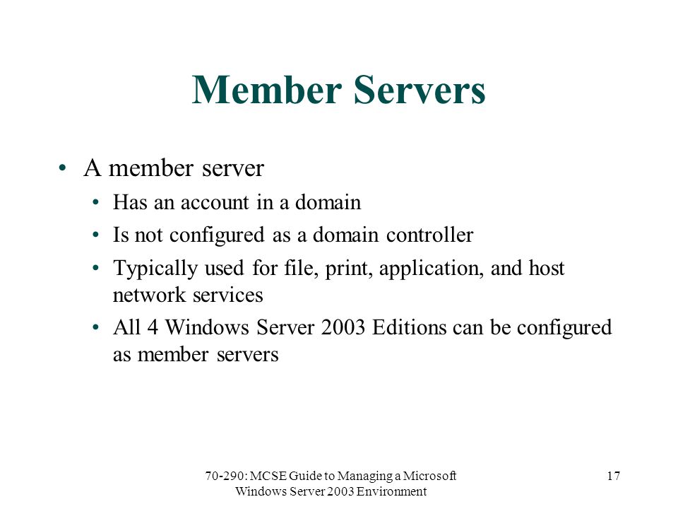 70-290: MCSE Guide to Managing a Microsoft Windows Server 2003 Environment 17 Member Servers A member server Has an account in a domain Is not configured as a domain controller Typically used for file, print, application, and host network services All 4 Windows Server 2003 Editions can be configured as member servers