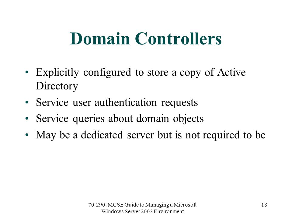 70-290: MCSE Guide to Managing a Microsoft Windows Server 2003 Environment 18 Domain Controllers Explicitly configured to store a copy of Active Directory Service user authentication requests Service queries about domain objects May be a dedicated server but is not required to be