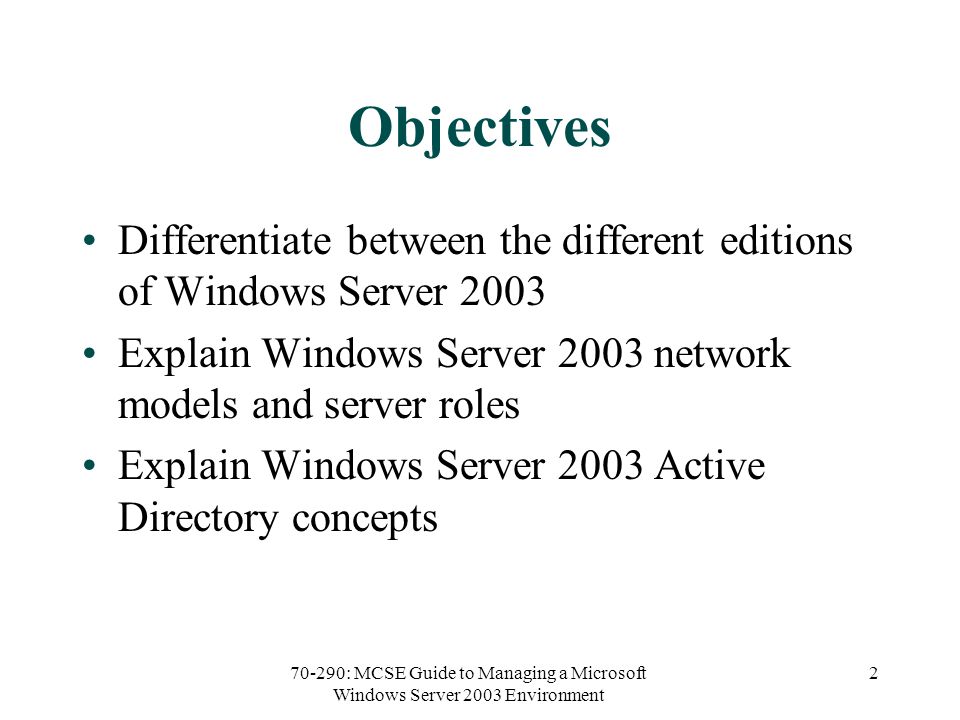 70-290: MCSE Guide to Managing a Microsoft Windows Server 2003 Environment 2 Objectives Differentiate between the different editions of Windows Server 2003 Explain Windows Server 2003 network models and server roles Explain Windows Server 2003 Active Directory concepts