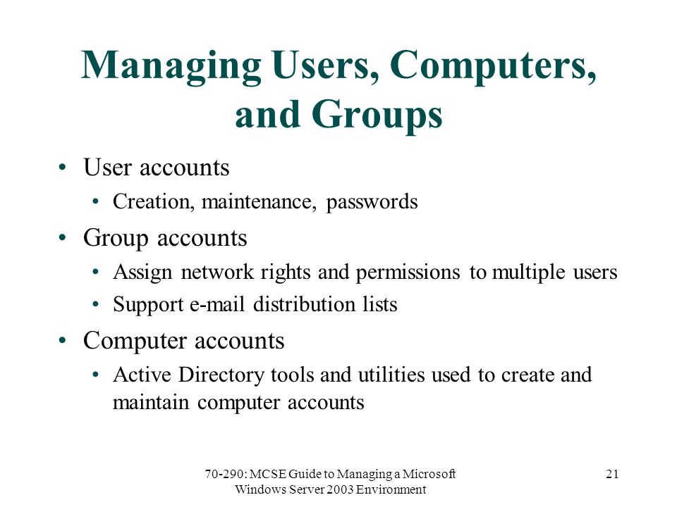 70-290: MCSE Guide to Managing a Microsoft Windows Server 2003 Environment 21 Managing Users, Computers, and Groups User accounts Creation, maintenance, passwords Group accounts Assign network rights and permissions to multiple users Support  distribution lists Computer accounts Active Directory tools and utilities used to create and maintain computer accounts