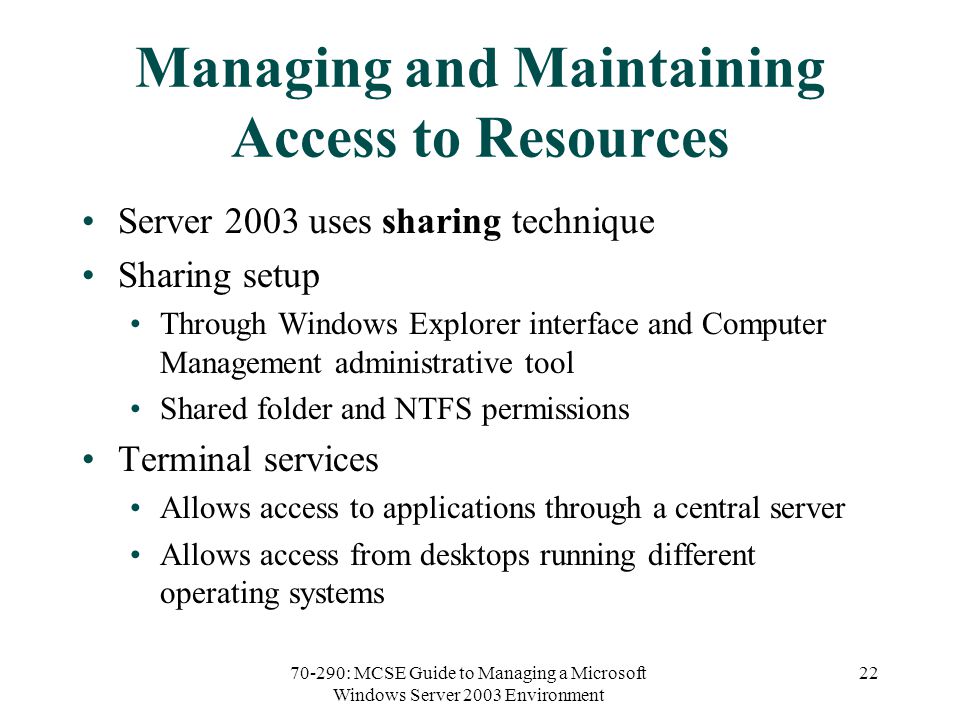 70-290: MCSE Guide to Managing a Microsoft Windows Server 2003 Environment 22 Managing and Maintaining Access to Resources Server 2003 uses sharing technique Sharing setup Through Windows Explorer interface and Computer Management administrative tool Shared folder and NTFS permissions Terminal services Allows access to applications through a central server Allows access from desktops running different operating systems