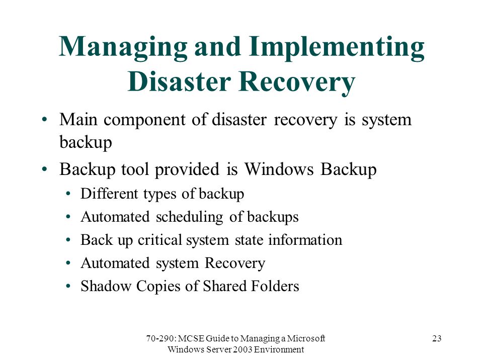 70-290: MCSE Guide to Managing a Microsoft Windows Server 2003 Environment 23 Managing and Implementing Disaster Recovery Main component of disaster recovery is system backup Backup tool provided is Windows Backup Different types of backup Automated scheduling of backups Back up critical system state information Automated system Recovery Shadow Copies of Shared Folders